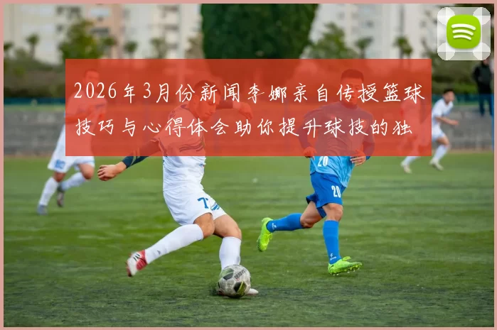 2026年3月份新闻李娜亲自传授篮球技巧与心得体会助你提升球技的独特经验分享