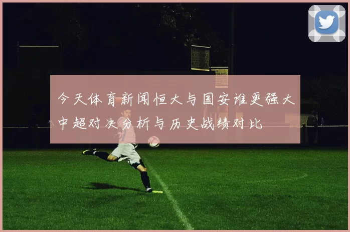 今天体育新闻恒大与国安谁更强大中超对决分析与历史战绩对比