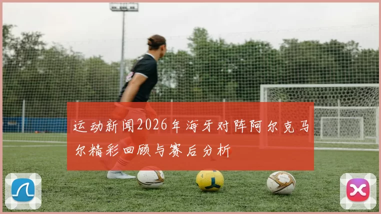 运动新闻2026年海牙对阵阿尔克马尔精彩回顾与赛后分析