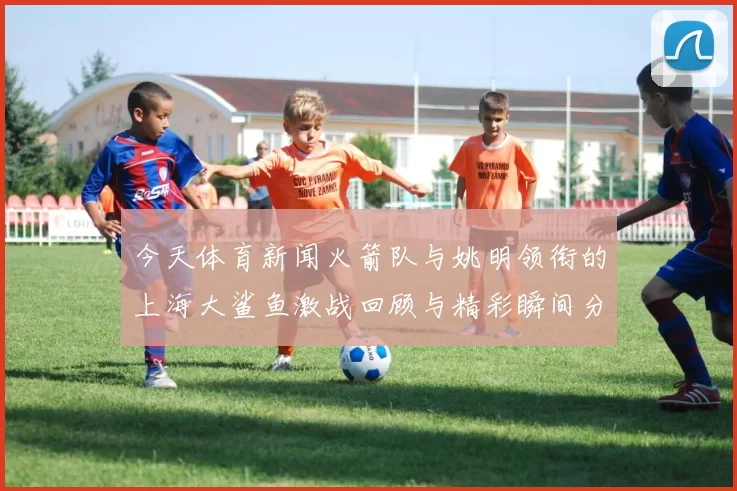 今天体育新闻火箭队与姚明领衔的上海大鲨鱼激战回顾与精彩瞬间分析