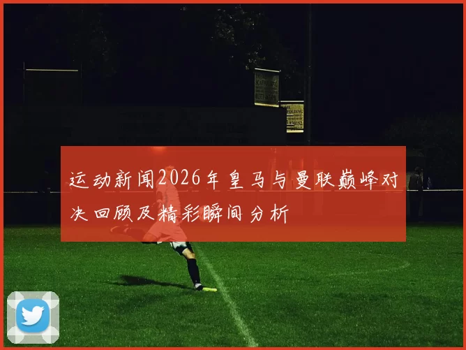 运动新闻2026年皇马与曼联巅峰对决回顾及精彩瞬间分析