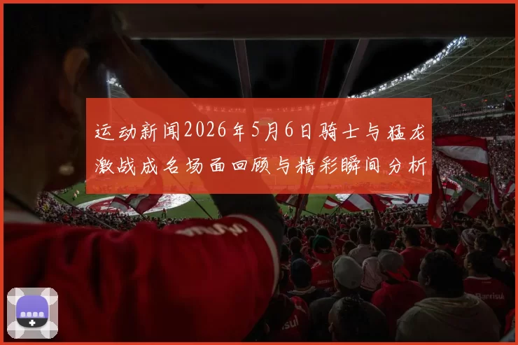 运动新闻2026年5月6日骑士与猛龙激战成名场面回顾与精彩瞬间分析