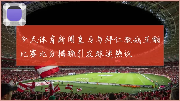 今天体育新闻皇马与拜仁激战正酣比赛比分揭晓引发球迷热议