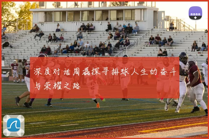 深度对话周磊探寻排球人生的奋斗与荣耀之路